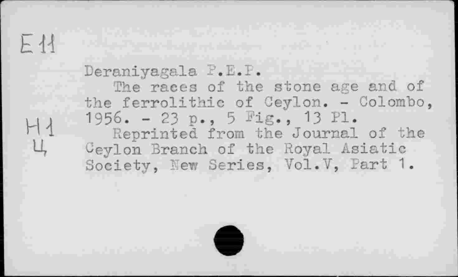 ﻿Deraniyagala Р.Е.Р.
The races of the stone age and of the ferrolithic of Ceylon. - Colombo 1956. - 23 p., 5 Pig., 13 Pl.
Reprinted from the Journal of the Ceylon Branch of the Royal Asiatic Society, New Series, Vol.V, Part 1.